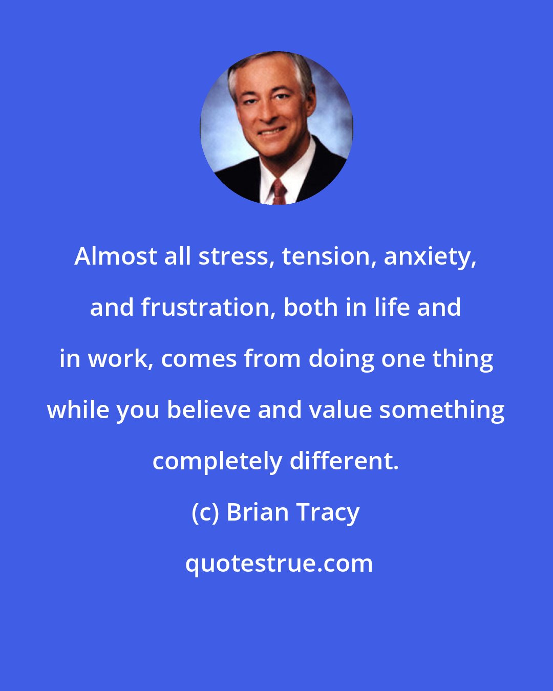 Brian Tracy: Almost all stress, tension, anxiety, and frustration, both in life and in work, comes from doing one thing while you believe and value something completely different.