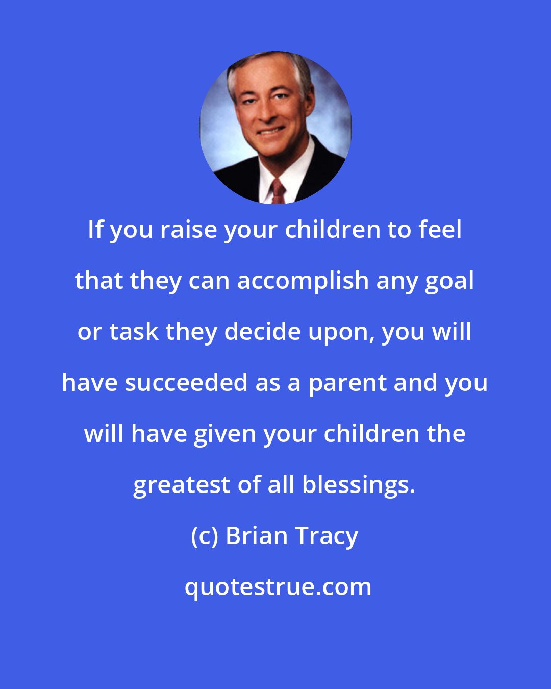 Brian Tracy: If you raise your children to feel that they can accomplish any goal or task they decide upon, you will have succeeded as a parent and you will have given your children the greatest of all blessings.