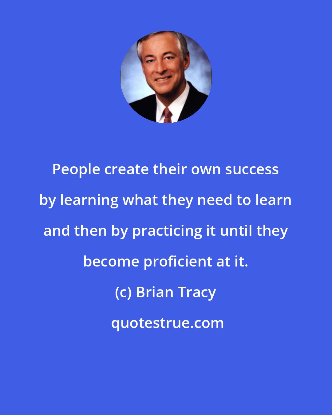 Brian Tracy: People create their own success by learning what they need to learn and then by practicing it until they become proficient at it.