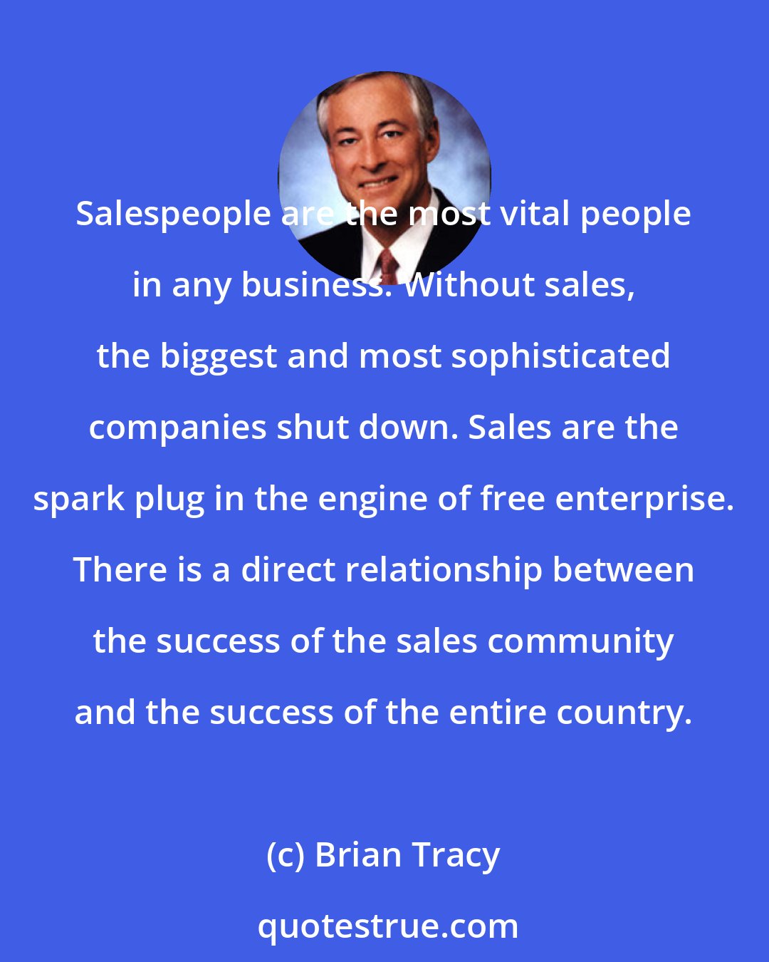 Brian Tracy: Salespeople are the most vital people in any business. Without sales, the biggest and most sophisticated companies shut down. Sales are the spark plug in the engine of free enterprise. There is a direct relationship between the success of the sales community and the success of the entire country.