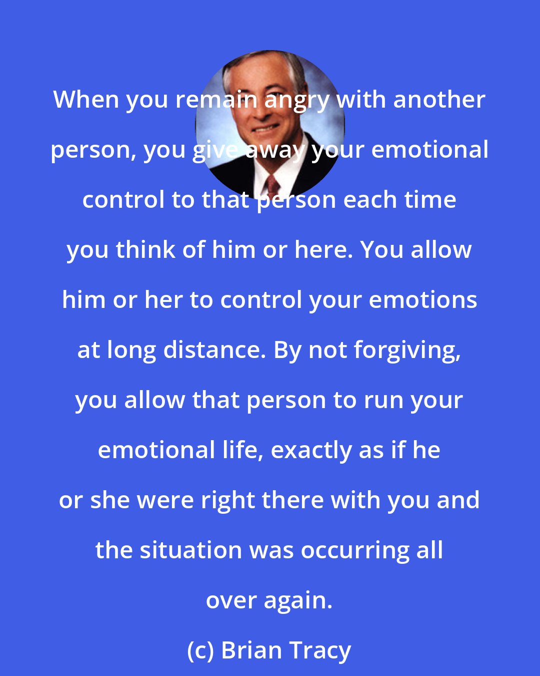 Brian Tracy: When you remain angry with another person, you give away your emotional control to that person each time you think of him or here. You allow him or her to control your emotions at long distance. By not forgiving, you allow that person to run your emotional life, exactly as if he or she were right there with you and the situation was occurring all over again.