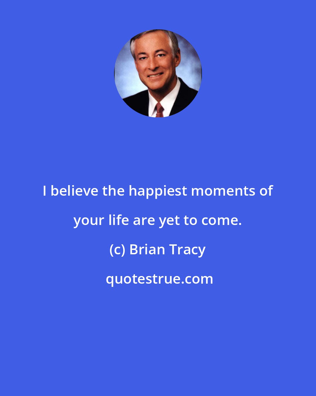 Brian Tracy: I believe the happiest moments of your life are yet to come.