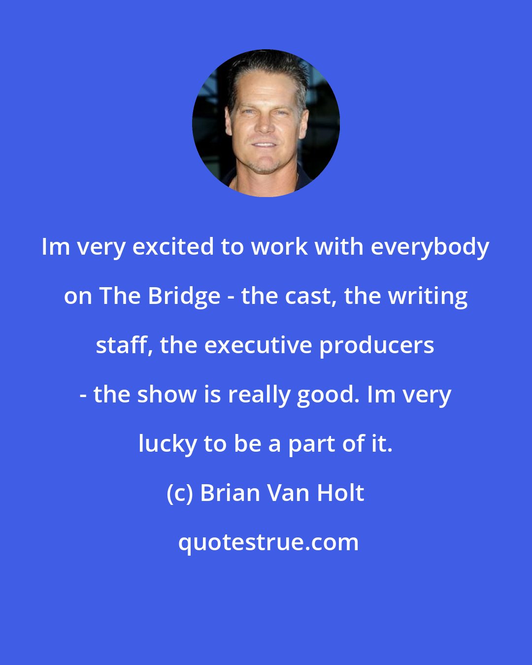 Brian Van Holt: Im very excited to work with everybody on The Bridge - the cast, the writing staff, the executive producers - the show is really good. Im very lucky to be a part of it.