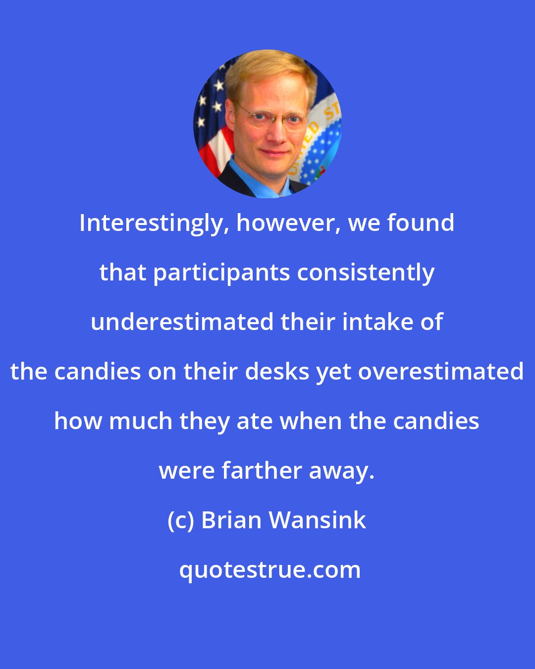 Brian Wansink: Interestingly, however, we found that participants consistently underestimated their intake of the candies on their desks yet overestimated how much they ate when the candies were farther away.