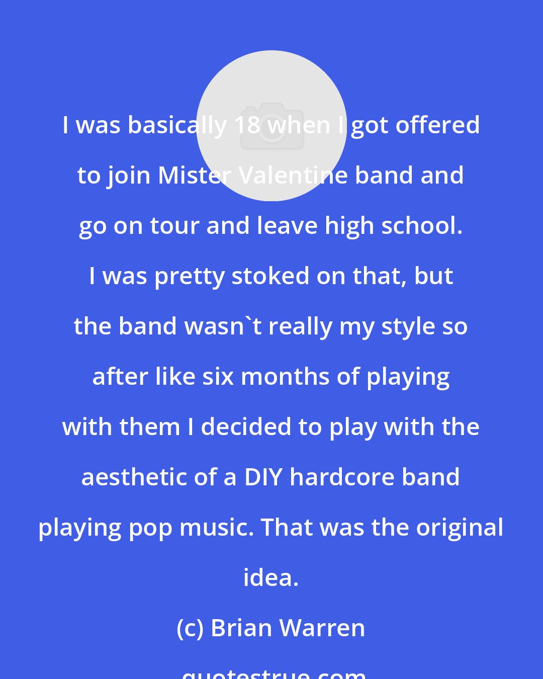 Brian Warren: I was basically 18 when I got offered to join Mister Valentine band and go on tour and leave high school. I was pretty stoked on that, but the band wasn't really my style so after like six months of playing with them I decided to play with the aesthetic of a DIY hardcore band playing pop music. That was the original idea.