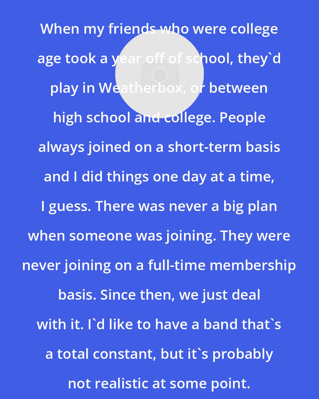 Brian Warren: When my friends who were college age took a year off of school, they'd play in Weatherbox, or between high school and college. People always joined on a short-term basis and I did things one day at a time, I guess. There was never a big plan when someone was joining. They were never joining on a full-time membership basis. Since then, we just deal with it. I'd like to have a band that's a total constant, but it's probably not realistic at some point.