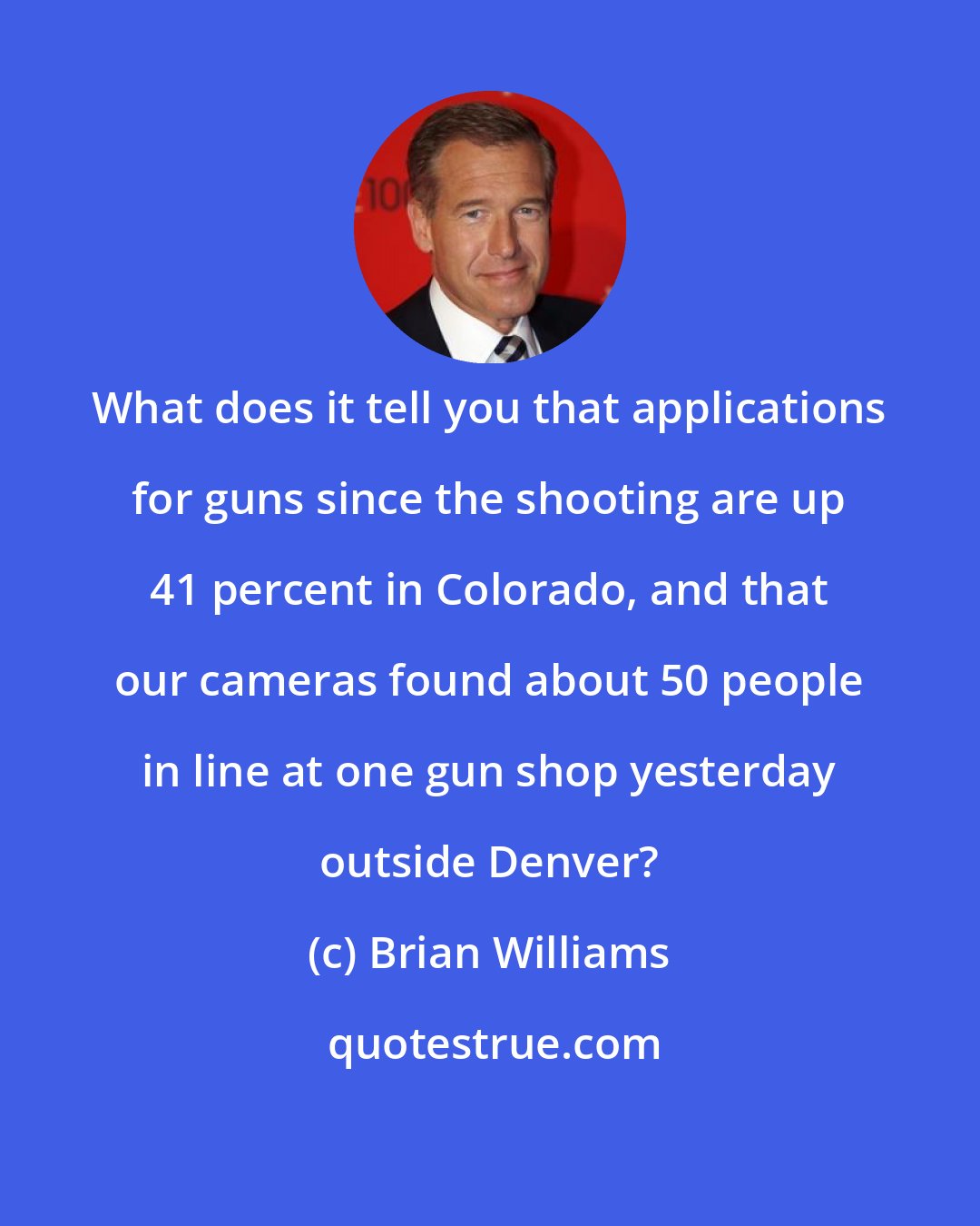 Brian Williams: What does it tell you that applications for guns since the shooting are up 41 percent in Colorado, and that our cameras found about 50 people in line at one gun shop yesterday outside Denver?