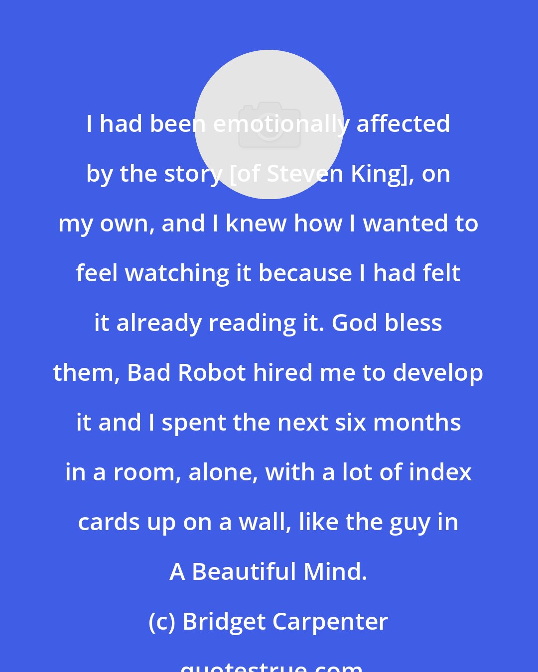 Bridget Carpenter: I had been emotionally affected by the story [of Steven King], on my own, and I knew how I wanted to feel watching it because I had felt it already reading it. God bless them, Bad Robot hired me to develop it and I spent the next six months in a room, alone, with a lot of index cards up on a wall, like the guy in A Beautiful Mind.