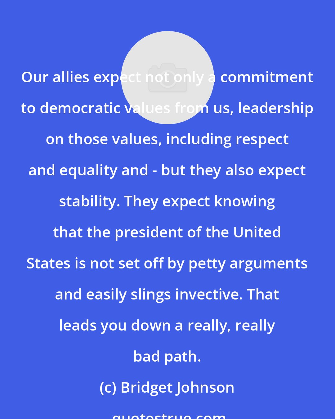 Bridget Johnson: Our allies expect not only a commitment to democratic values from us, leadership on those values, including respect and equality and - but they also expect stability. They expect knowing that the president of the United States is not set off by petty arguments and easily slings invective. That leads you down a really, really bad path.