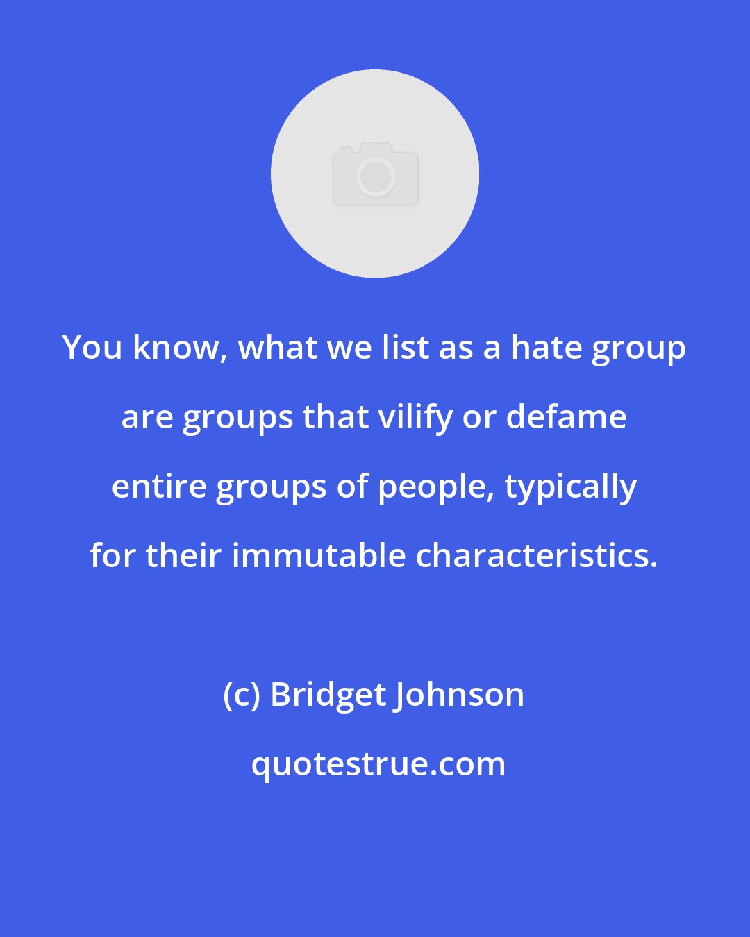 Bridget Johnson: You know, what we list as a hate group are groups that vilify or defame entire groups of people, typically for their immutable characteristics.