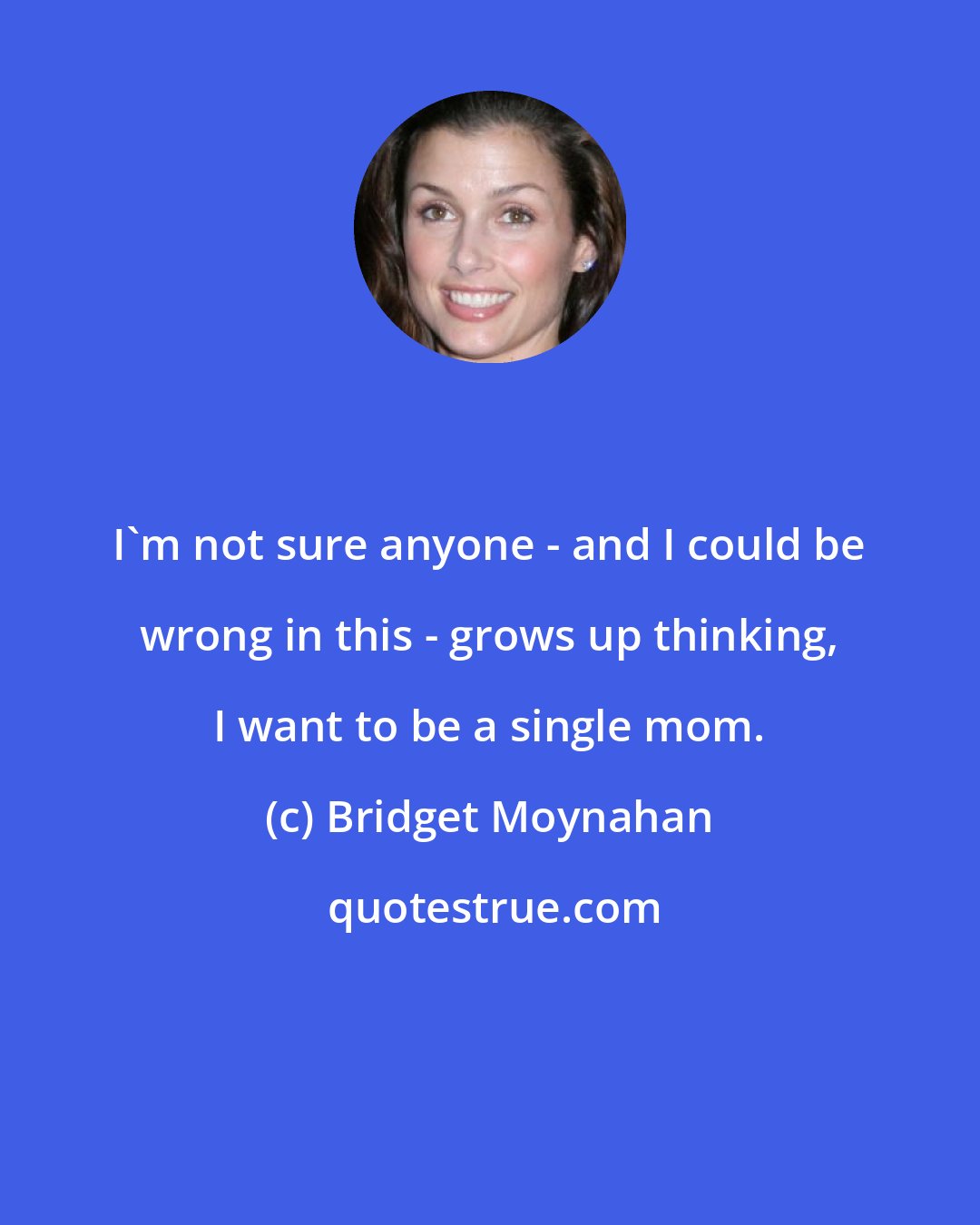 Bridget Moynahan: I'm not sure anyone - and I could be wrong in this - grows up thinking, I want to be a single mom.