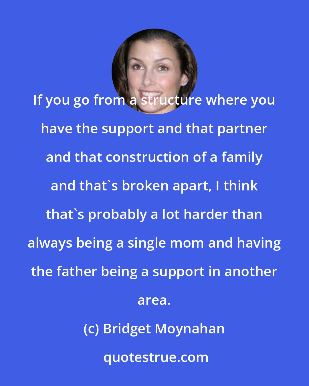 Bridget Moynahan: If you go from a structure where you have the support and that partner and that construction of a family and that's broken apart, I think that's probably a lot harder than always being a single mom and having the father being a support in another area.