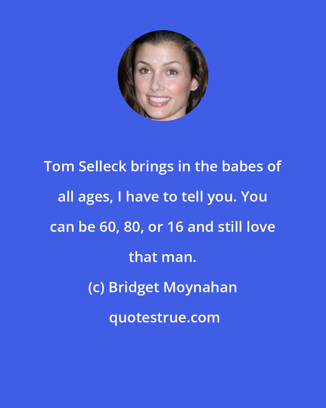 Bridget Moynahan: Tom Selleck brings in the babes of all ages, I have to tell you. You can be 60, 80, or 16 and still love that man.