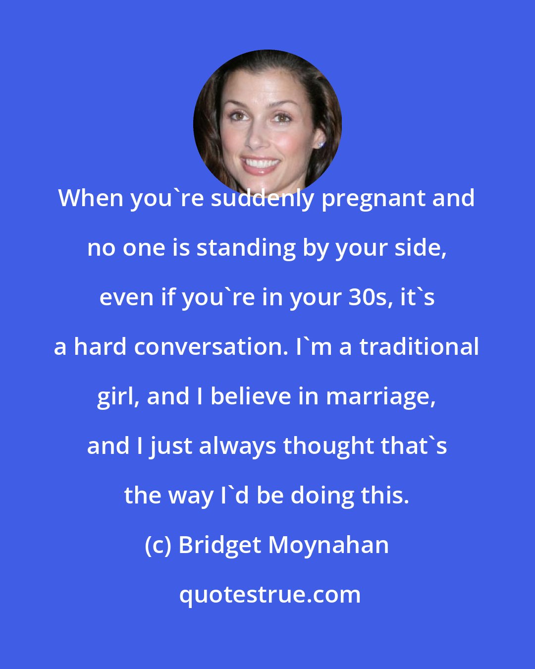 Bridget Moynahan: When you're suddenly pregnant and no one is standing by your side, even if you're in your 30s, it's a hard conversation. I'm a traditional girl, and I believe in marriage, and I just always thought that's the way I'd be doing this.