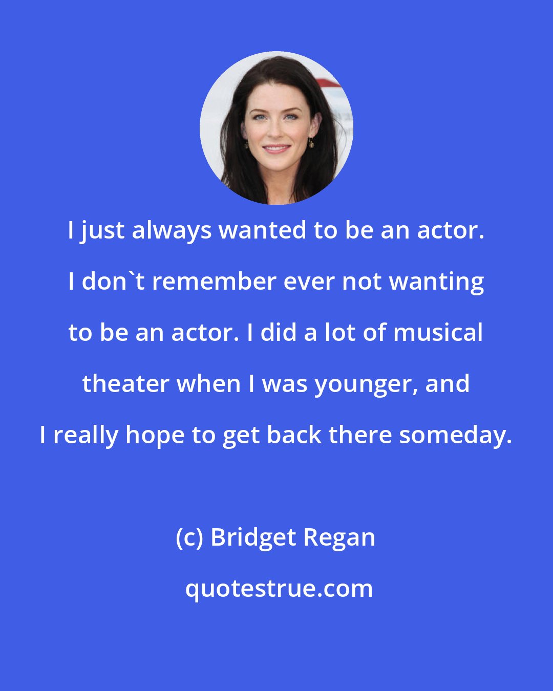 Bridget Regan: I just always wanted to be an actor. I don't remember ever not wanting to be an actor. I did a lot of musical theater when I was younger, and I really hope to get back there someday.