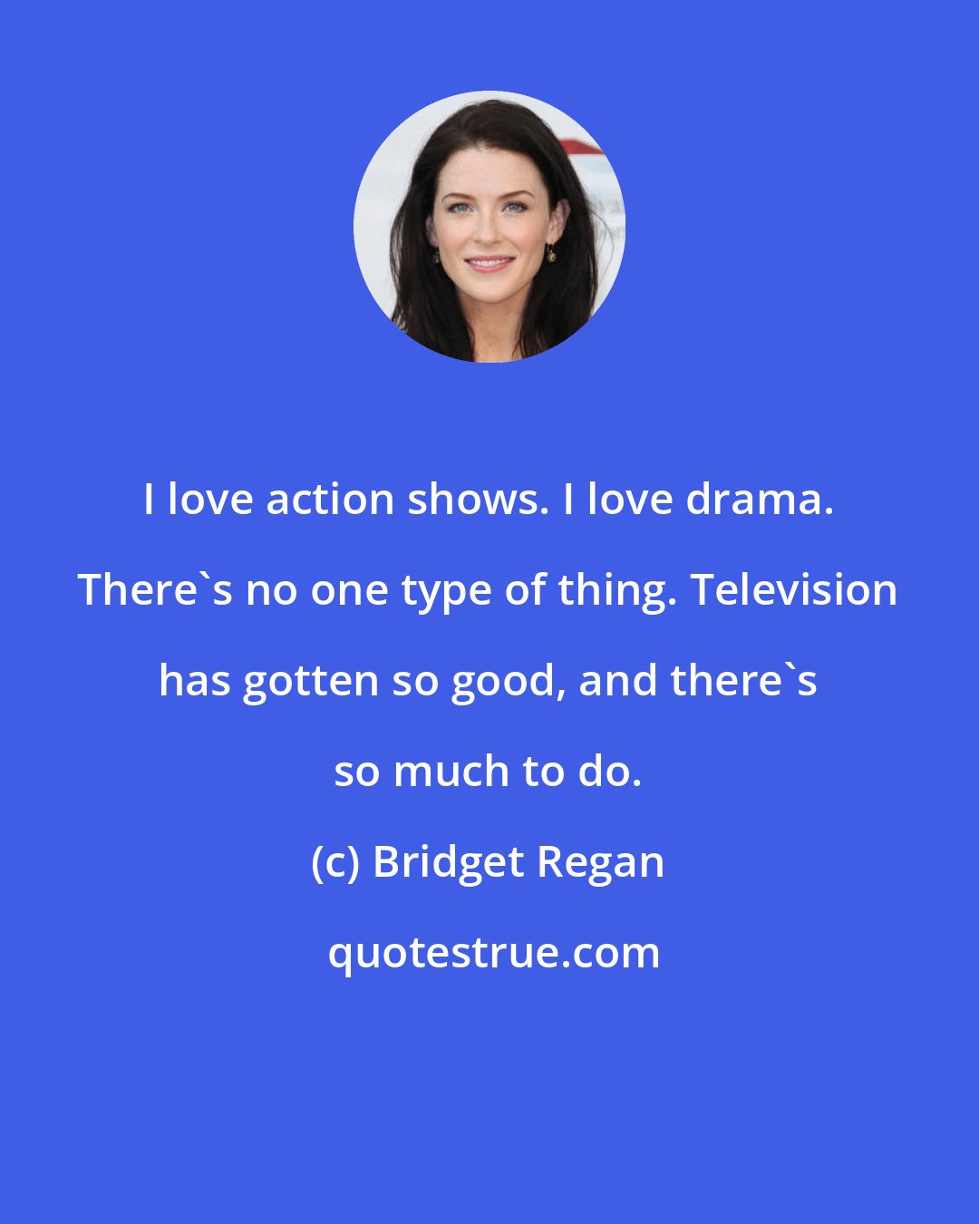 Bridget Regan: I love action shows. I love drama. There's no one type of thing. Television has gotten so good, and there's so much to do.