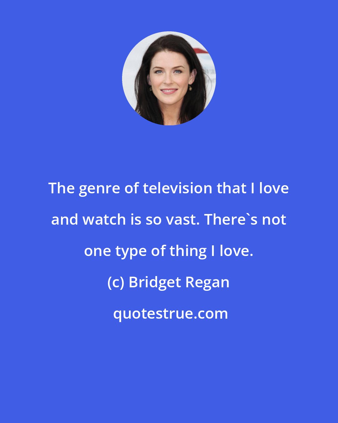 Bridget Regan: The genre of television that I love and watch is so vast. There's not one type of thing I love.