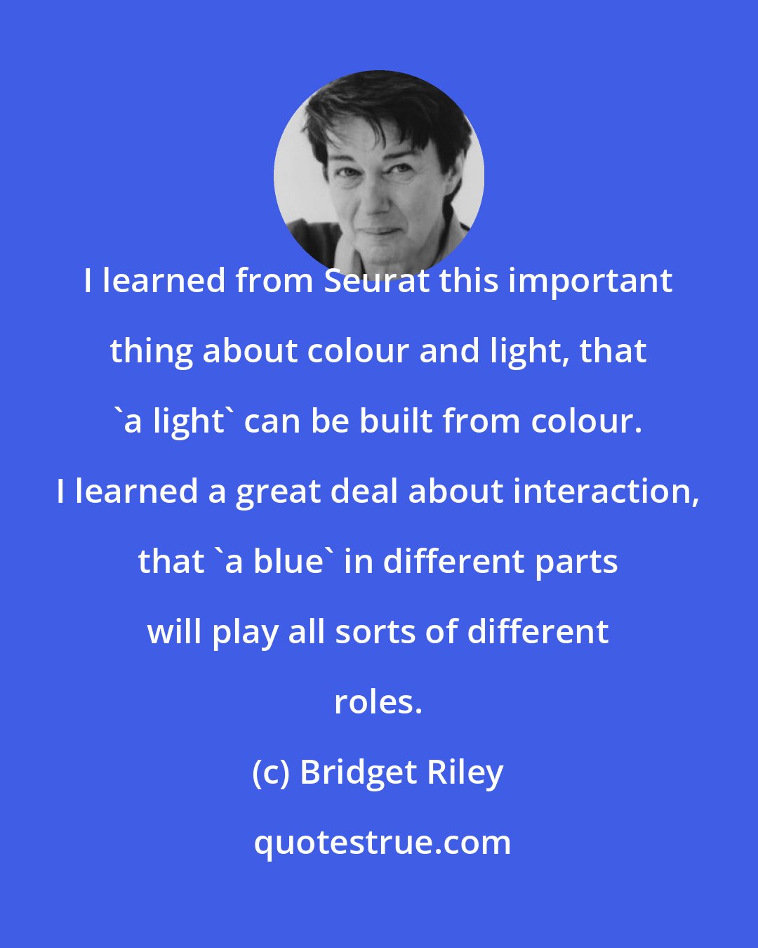 Bridget Riley: I learned from Seurat this important thing about colour and light, that 'a light' can be built from colour. I learned a great deal about interaction, that 'a blue' in different parts will play all sorts of different roles.
