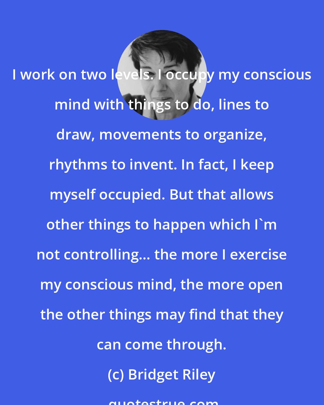 Bridget Riley: I work on two levels. I occupy my conscious mind with things to do, lines to draw, movements to organize, rhythms to invent. In fact, I keep myself occupied. But that allows other things to happen which I'm not controlling... the more I exercise my conscious mind, the more open the other things may find that they can come through.