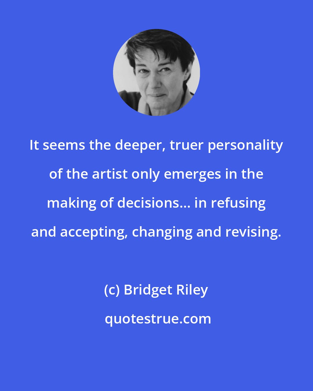 Bridget Riley: It seems the deeper, truer personality of the artist only emerges in the making of decisions... in refusing and accepting, changing and revising.