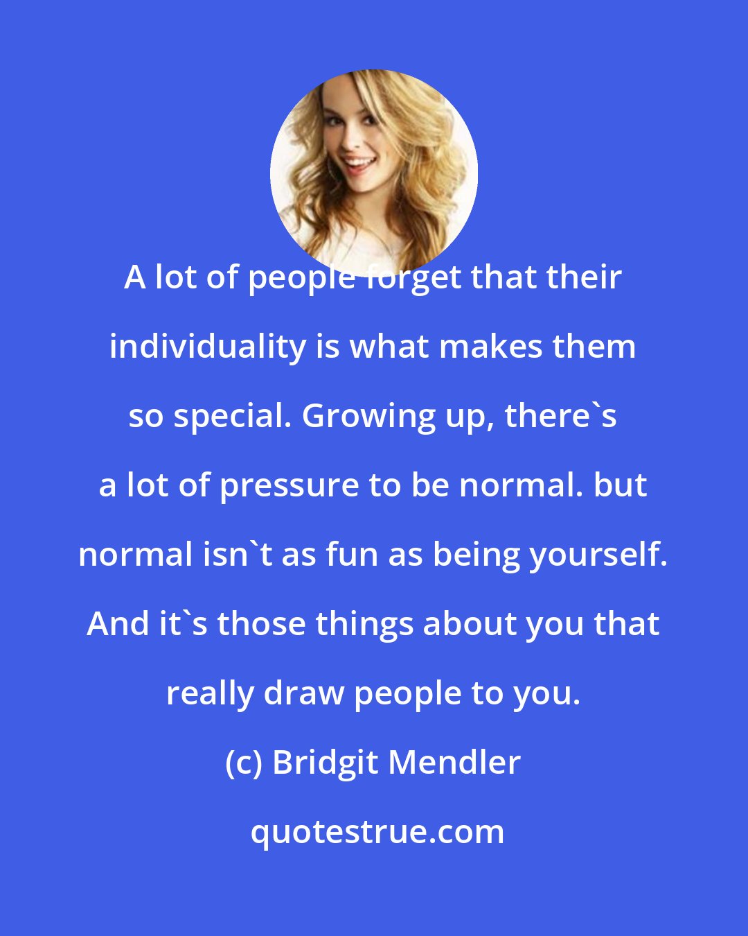 Bridgit Mendler: A lot of people forget that their individuality is what makes them so special. Growing up, there's a lot of pressure to be normal. but normal isn't as fun as being yourself. And it's those things about you that really draw people to you.