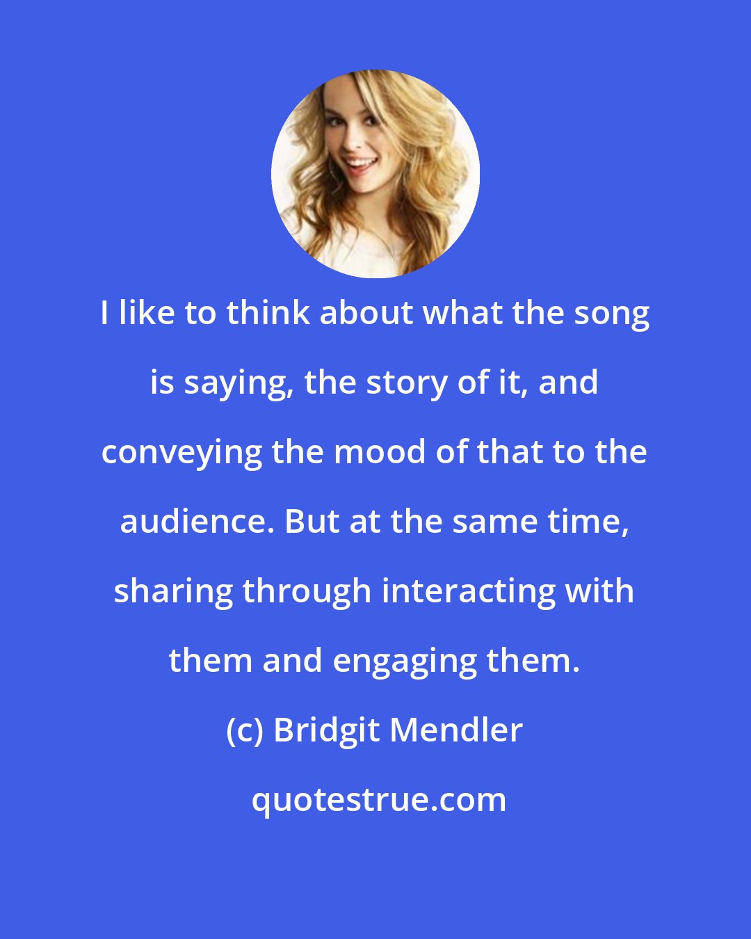 Bridgit Mendler: I like to think about what the song is saying, the story of it, and conveying the mood of that to the audience. But at the same time, sharing through interacting with them and engaging them.