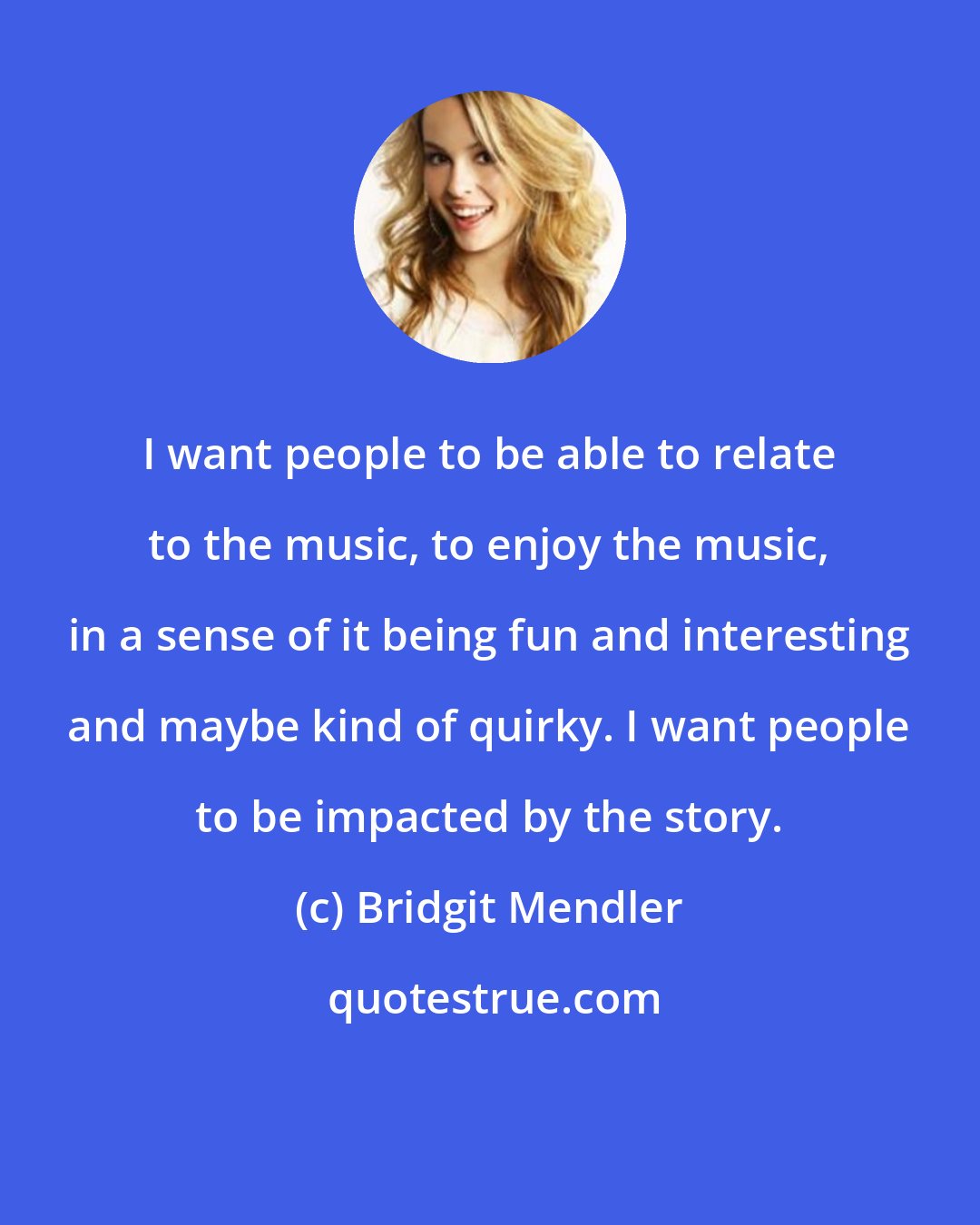 Bridgit Mendler: I want people to be able to relate to the music, to enjoy the music, in a sense of it being fun and interesting and maybe kind of quirky. I want people to be impacted by the story.