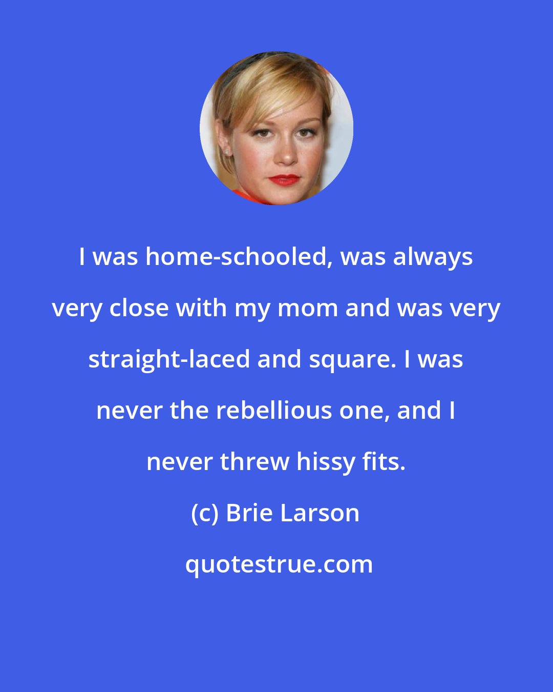 Brie Larson: I was home-schooled, was always very close with my mom and was very straight-laced and square. I was never the rebellious one, and I never threw hissy fits.