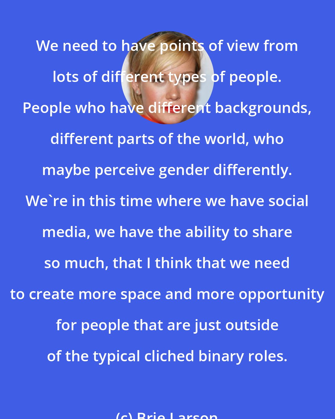 Brie Larson: We need to have points of view from lots of different types of people. People who have different backgrounds, different parts of the world, who maybe perceive gender differently. We're in this time where we have social media, we have the ability to share so much, that I think that we need to create more space and more opportunity for people that are just outside of the typical cliched binary roles.