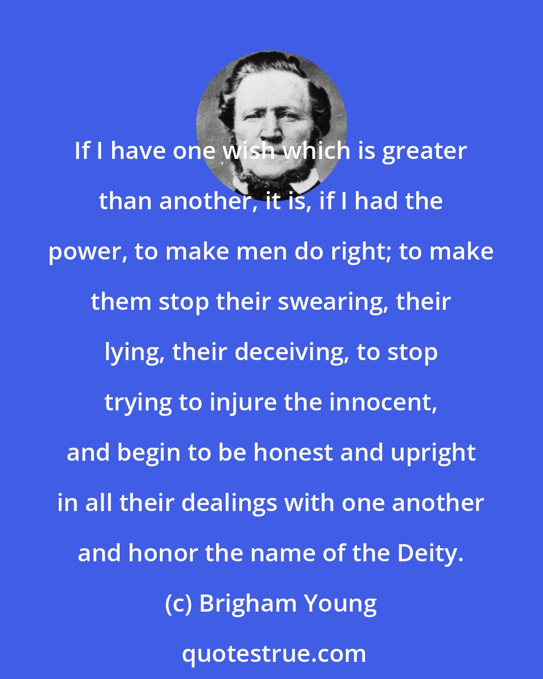 Brigham Young: If I have one wish which is greater than another, it is, if I had the power, to make men do right; to make them stop their swearing, their lying, their deceiving, to stop trying to injure the innocent, and begin to be honest and upright in all their dealings with one another and honor the name of the Deity.