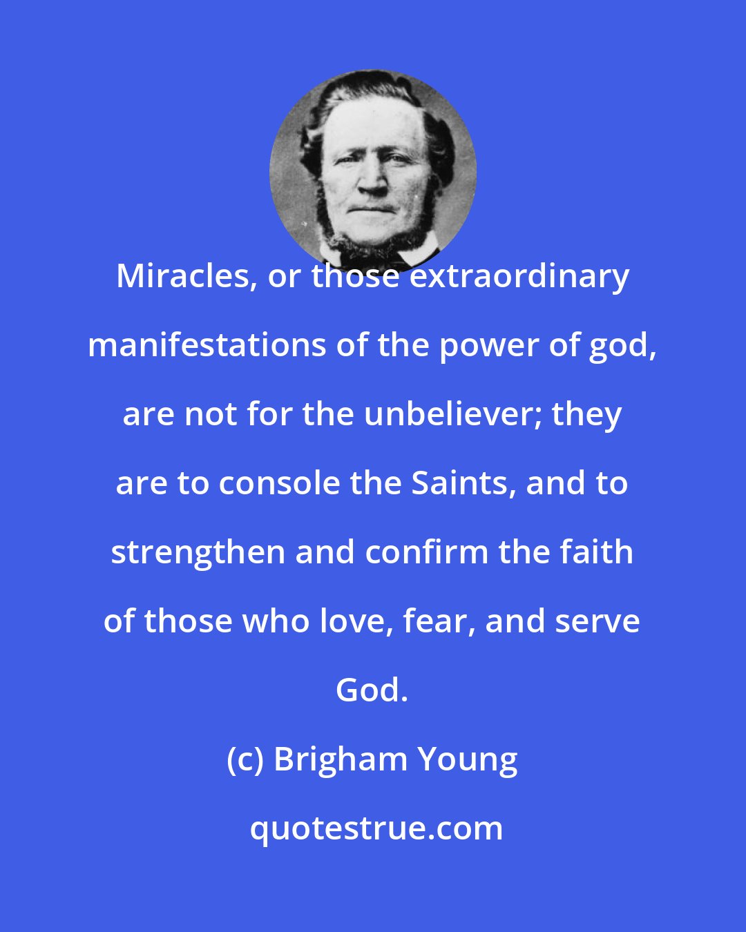 Brigham Young: Miracles, or those extraordinary manifestations of the power of god, are not for the unbeliever; they are to console the Saints, and to strengthen and confirm the faith of those who love, fear, and serve God.