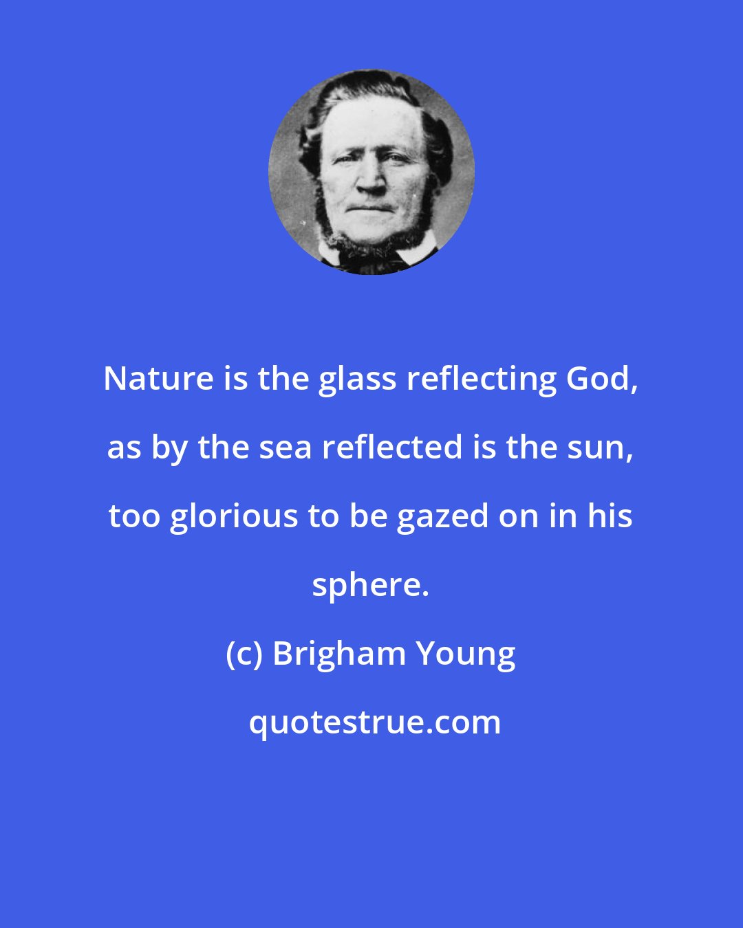 Brigham Young: Nature is the glass reflecting God, as by the sea reflected is the sun, too glorious to be gazed on in his sphere.