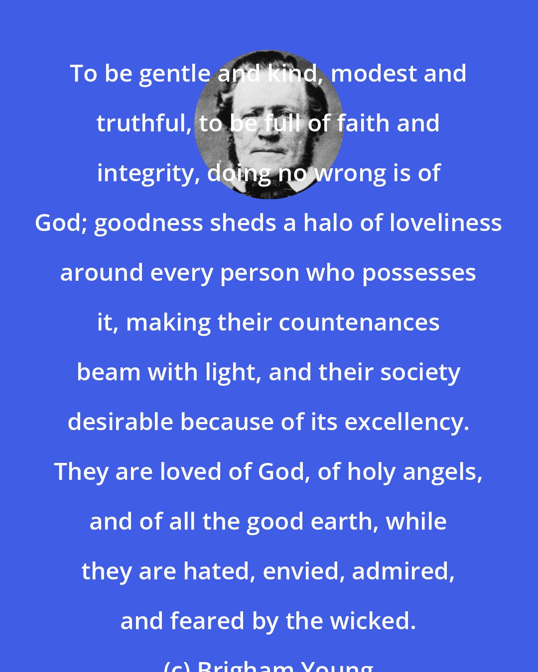 Brigham Young: To be gentle and kind, modest and truthful, to be full of faith and integrity, doing no wrong is of God; goodness sheds a halo of loveliness around every person who possesses it, making their countenances beam with light, and their society desirable because of its excellency. They are loved of God, of holy angels, and of all the good earth, while they are hated, envied, admired, and feared by the wicked.