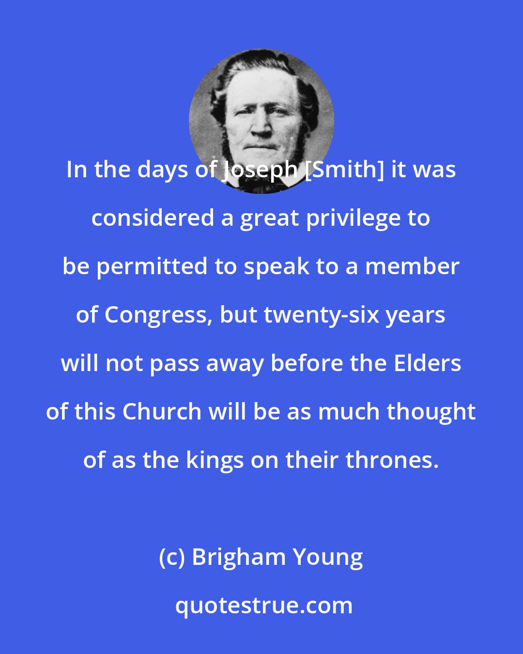 Brigham Young: In the days of Joseph [Smith] it was considered a great privilege to be permitted to speak to a member of Congress, but twenty-six years will not pass away before the Elders of this Church will be as much thought of as the kings on their thrones.