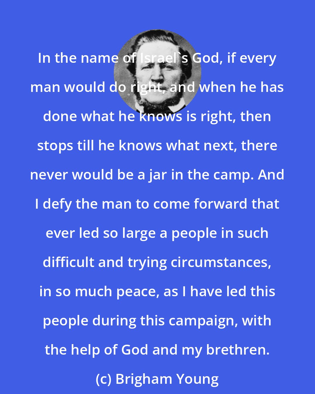 Brigham Young: In the name of Israel's God, if every man would do right, and when he has done what he knows is right, then stops till he knows what next, there never would be a jar in the camp. And I defy the man to come forward that ever led so large a people in such difficult and trying circumstances, in so much peace, as I have led this people during this campaign, with the help of God and my brethren.