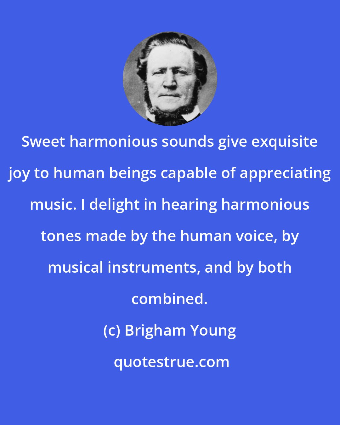 Brigham Young: Sweet harmonious sounds give exquisite joy to human beings capable of appreciating music. I delight in hearing harmonious tones made by the human voice, by musical instruments, and by both combined.