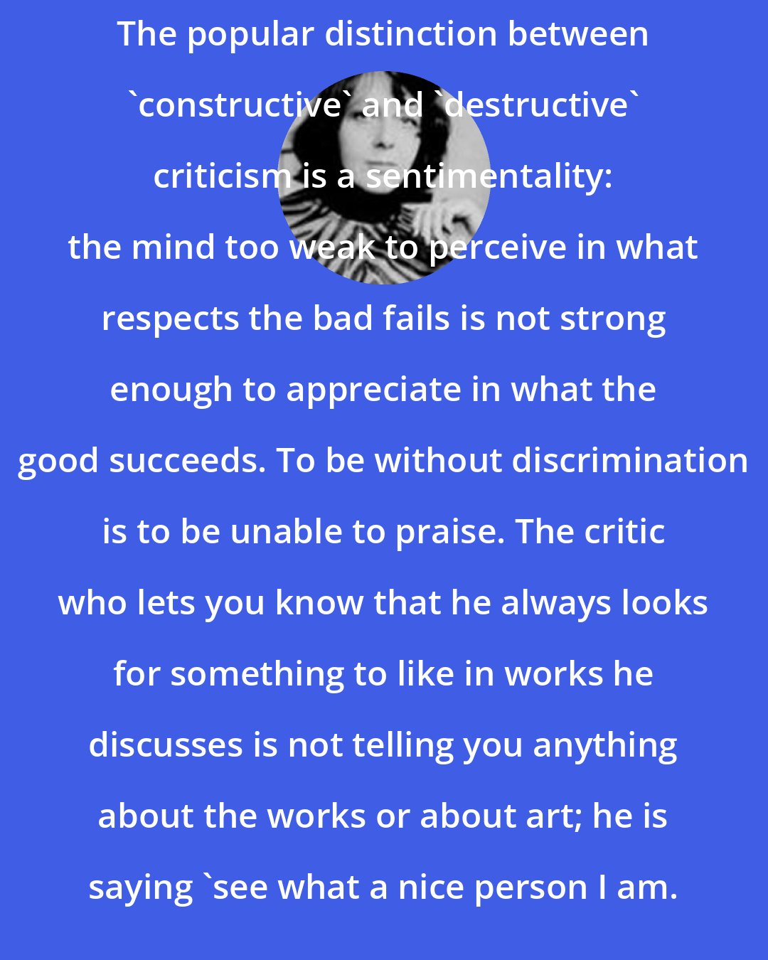 Brigid Brophy: The popular distinction between 'constructive' and 'destructive' criticism is a sentimentality: the mind too weak to perceive in what respects the bad fails is not strong enough to appreciate in what the good succeeds. To be without discrimination is to be unable to praise. The critic who lets you know that he always looks for something to like in works he discusses is not telling you anything about the works or about art; he is saying 'see what a nice person I am.