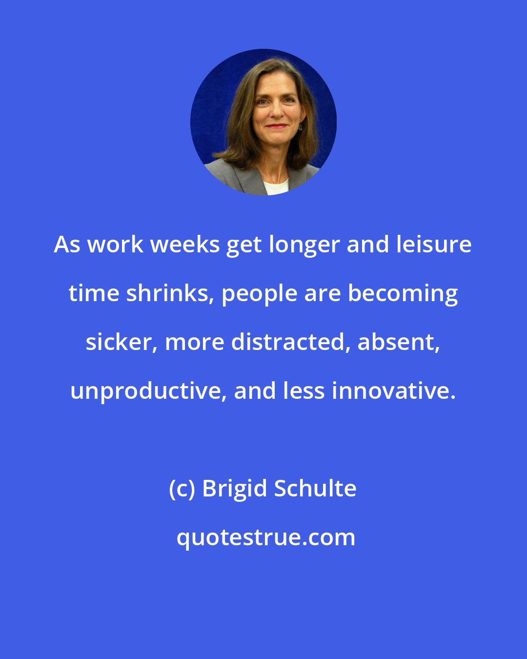 Brigid Schulte: As work weeks get longer and leisure time shrinks, people are becoming sicker, more distracted, absent, unproductive, and less innovative.