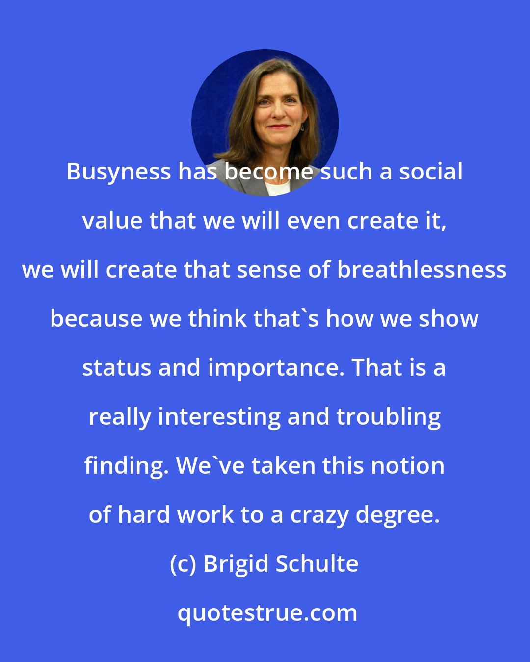 Brigid Schulte: Busyness has become such a social value that we will even create it, we will create that sense of breathlessness because we think that's how we show status and importance. That is a really interesting and troubling finding. We've taken this notion of hard work to a crazy degree.