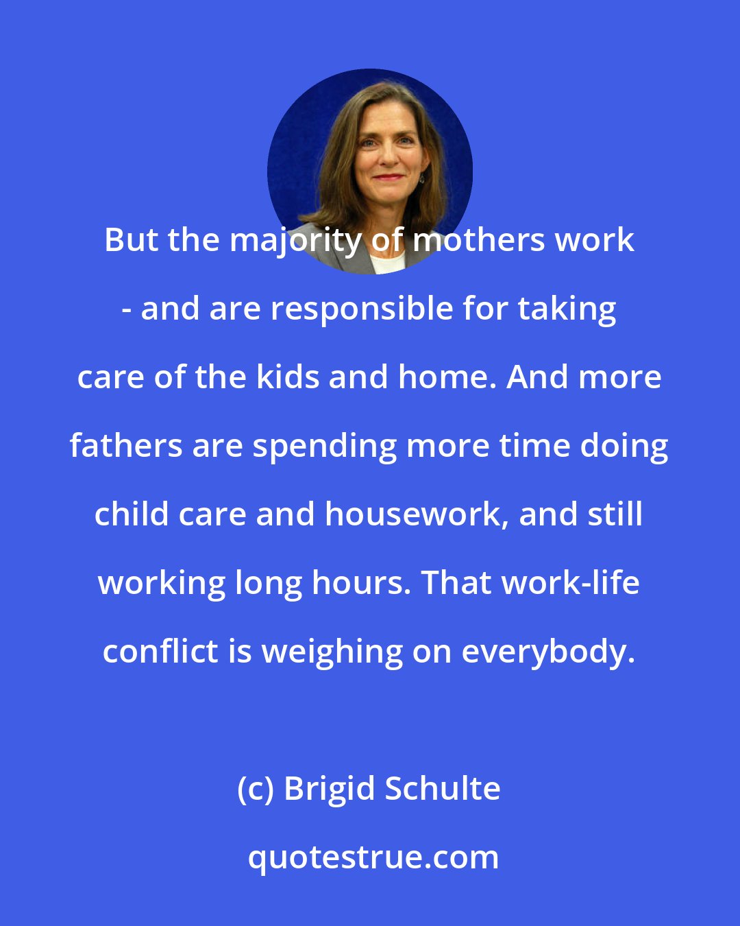 Brigid Schulte: But the majority of mothers work - and are responsible for taking care of the kids and home. And more fathers are spending more time doing child care and housework, and still working long hours. That work-life conflict is weighing on everybody.