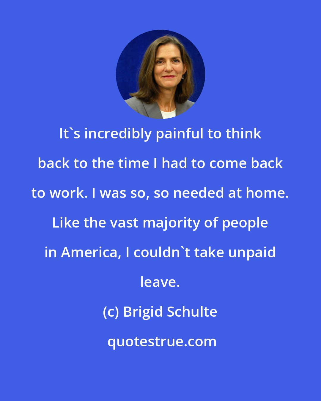 Brigid Schulte: It's incredibly painful to think back to the time I had to come back to work. I was so, so needed at home. Like the vast majority of people in America, I couldn't take unpaid leave.