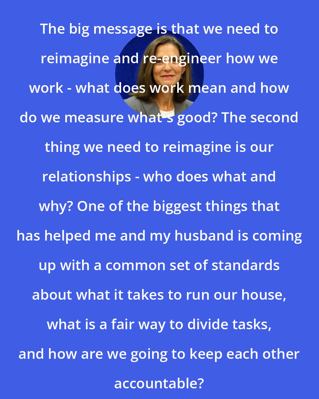 Brigid Schulte: The big message is that we need to reimagine and re-engineer how we work - what does work mean and how do we measure what's good? The second thing we need to reimagine is our relationships - who does what and why? One of the biggest things that has helped me and my husband is coming up with a common set of standards about what it takes to run our house, what is a fair way to divide tasks, and how are we going to keep each other accountable?