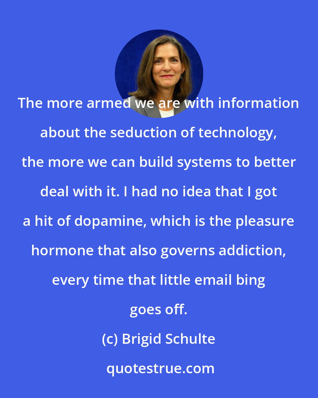 Brigid Schulte: The more armed we are with information about the seduction of technology, the more we can build systems to better deal with it. I had no idea that I got a hit of dopamine, which is the pleasure hormone that also governs addiction, every time that little email bing goes off.