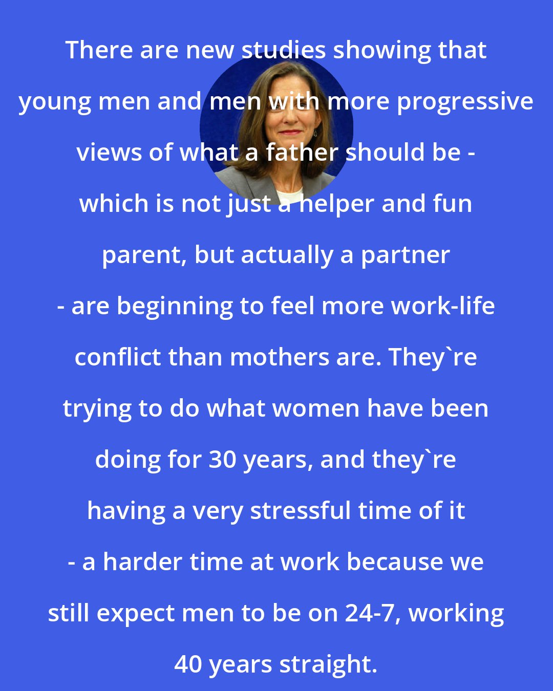 Brigid Schulte: There are new studies showing that young men and men with more progressive views of what a father should be - which is not just a helper and fun parent, but actually a partner - are beginning to feel more work-life conflict than mothers are. They're trying to do what women have been doing for 30 years, and they're having a very stressful time of it - a harder time at work because we still expect men to be on 24-7, working 40 years straight.