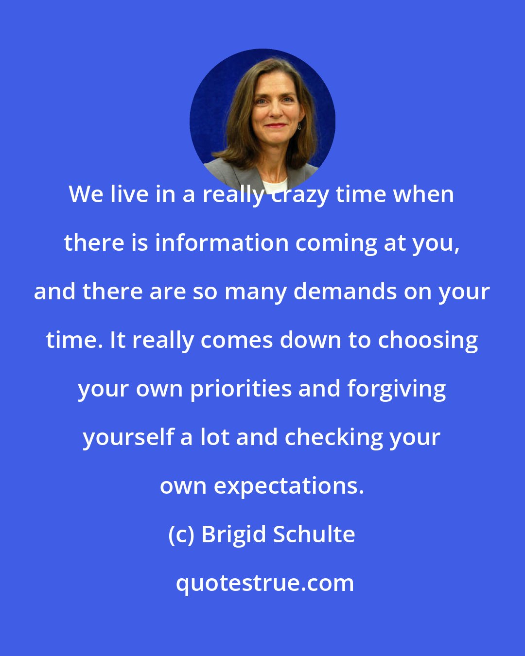 Brigid Schulte: We live in a really crazy time when there is information coming at you, and there are so many demands on your time. It really comes down to choosing your own priorities and forgiving yourself a lot and checking your own expectations.