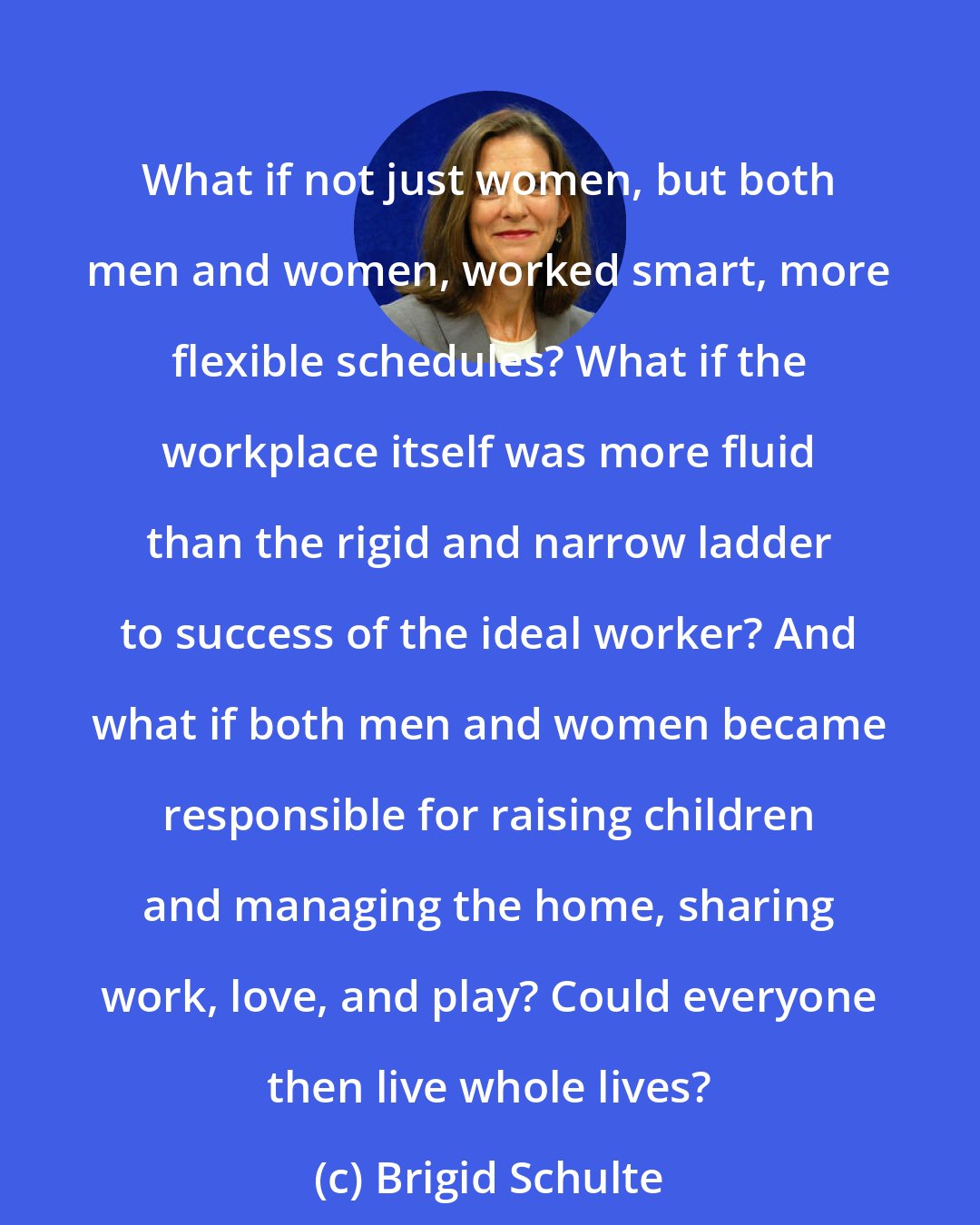 Brigid Schulte: What if not just women, but both men and women, worked smart, more flexible schedules? What if the workplace itself was more fluid than the rigid and narrow ladder to success of the ideal worker? And what if both men and women became responsible for raising children and managing the home, sharing work, love, and play? Could everyone then live whole lives?