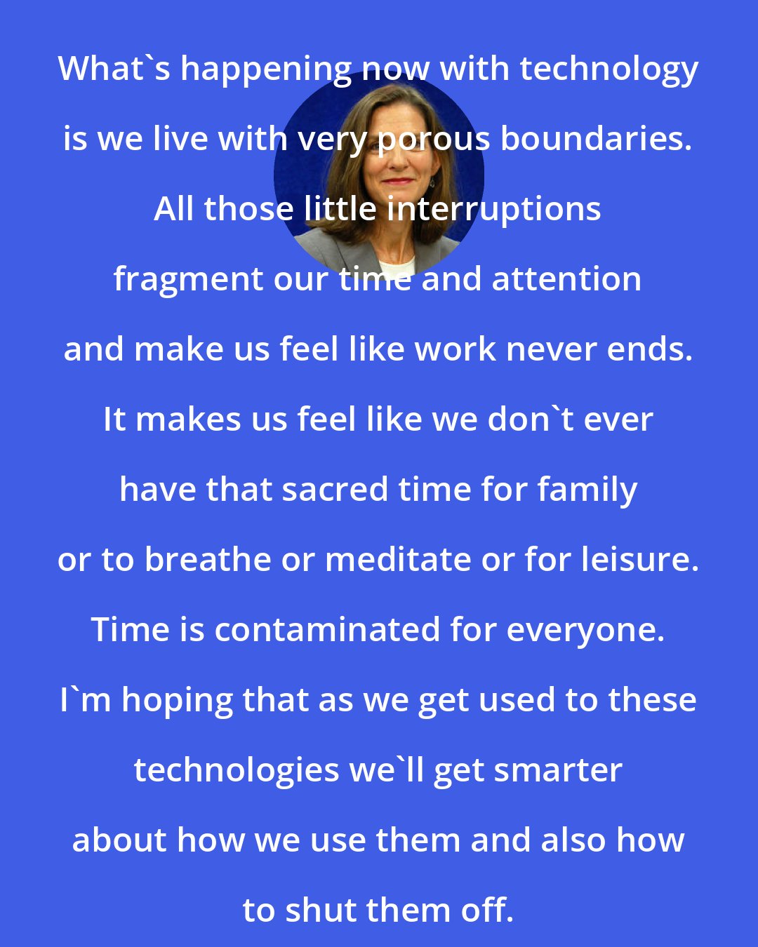 Brigid Schulte: What's happening now with technology is we live with very porous boundaries. All those little interruptions fragment our time and attention and make us feel like work never ends. It makes us feel like we don't ever have that sacred time for family or to breathe or meditate or for leisure. Time is contaminated for everyone. I'm hoping that as we get used to these technologies we'll get smarter about how we use them and also how to shut them off.