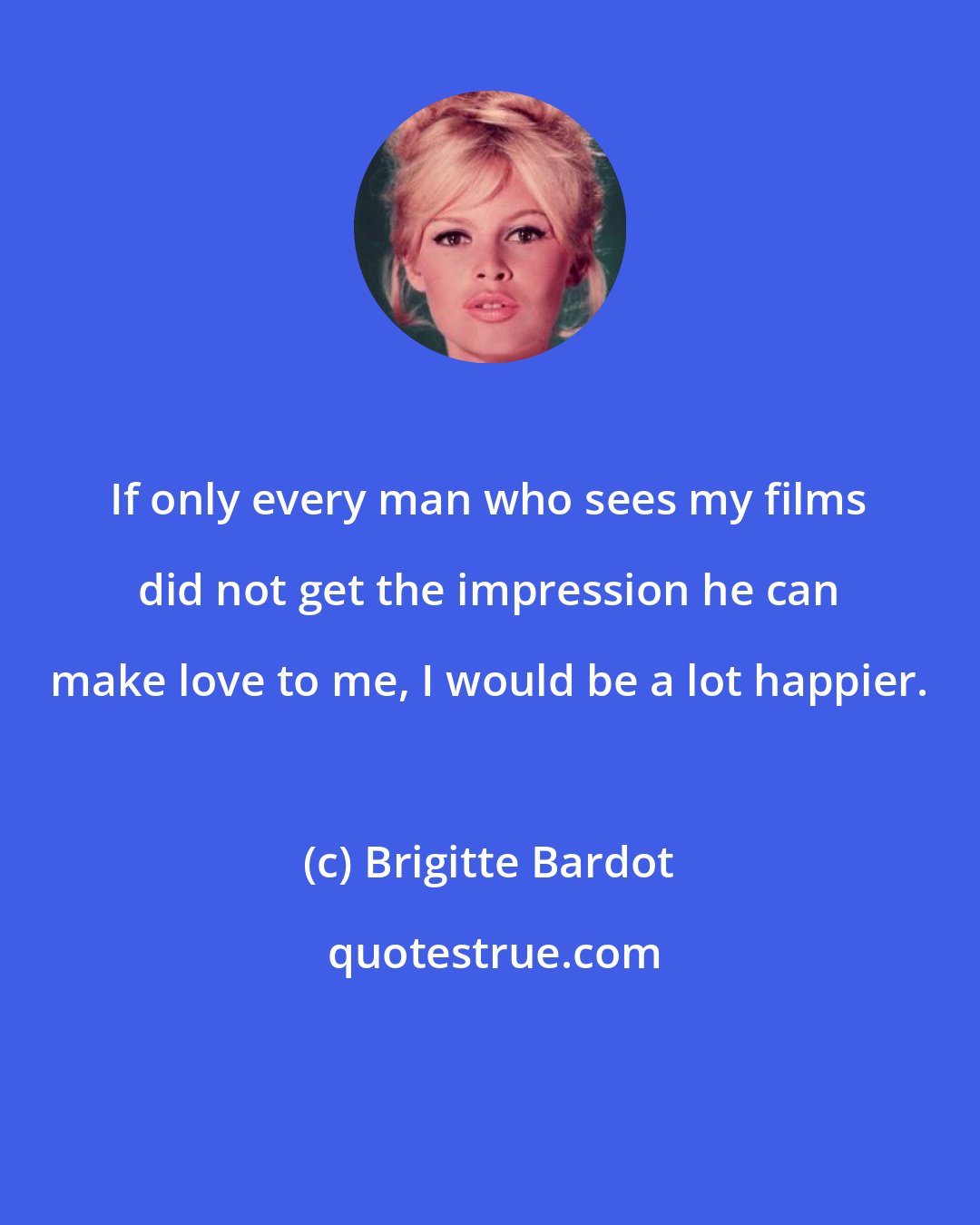 Brigitte Bardot: If only every man who sees my films did not get the impression he can make love to me, I would be a lot happier.