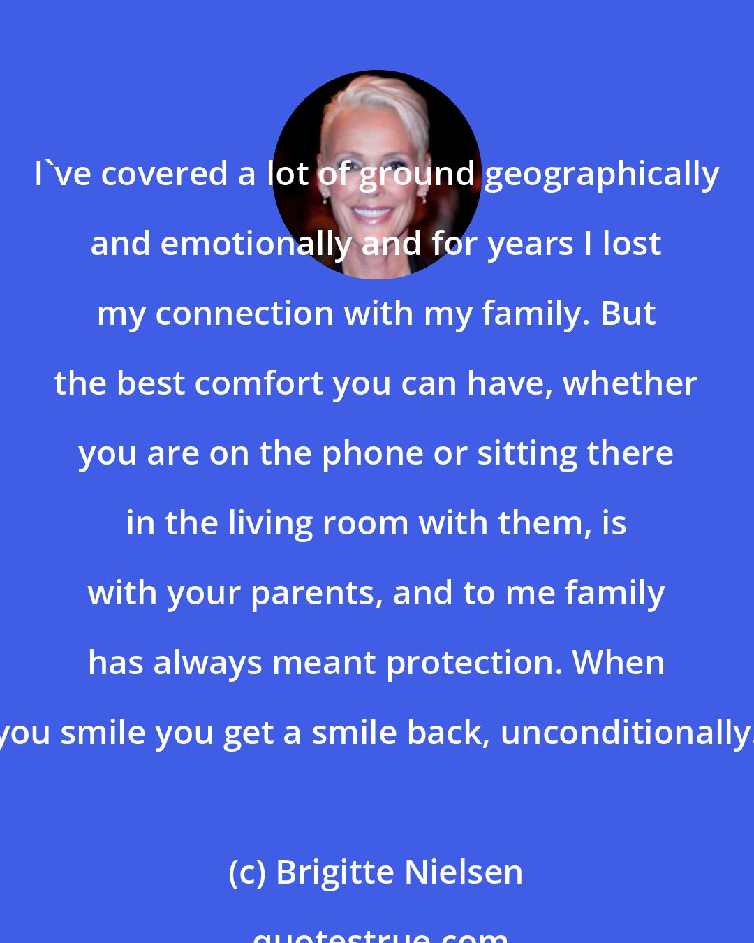 Brigitte Nielsen: I've covered a lot of ground geographically and emotionally and for years I lost my connection with my family. But the best comfort you can have, whether you are on the phone or sitting there in the living room with them, is with your parents, and to me family has always meant protection. When you smile you get a smile back, unconditionally.
