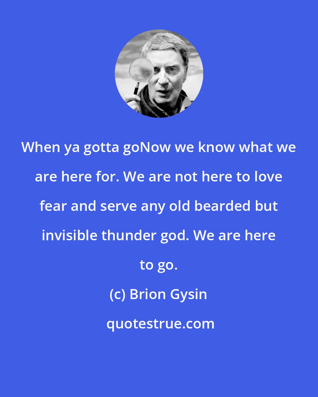 Brion Gysin: When ya gotta goNow we know what we are here for. We are not here to love fear and serve any old bearded but invisible thunder god. We are here to go.